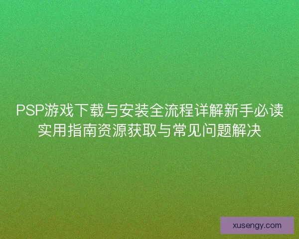 PSP游戏下载与安装全流程详解新手必读实用指南资源获取与常见问题解决