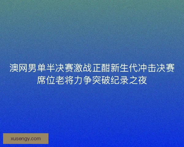澳网男单半决赛激战正酣新生代冲击决赛席位老将力争突破纪录之夜