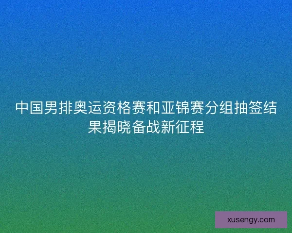 中国男排奥运资格赛和亚锦赛分组抽签结果揭晓备战新征程