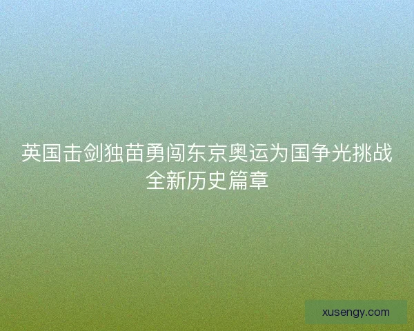 英国击剑独苗勇闯东京奥运为国争光挑战全新历史篇章