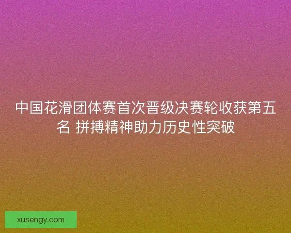 中国花滑团体赛首次晋级决赛轮收获第五名 拼搏精神助力历史性突破