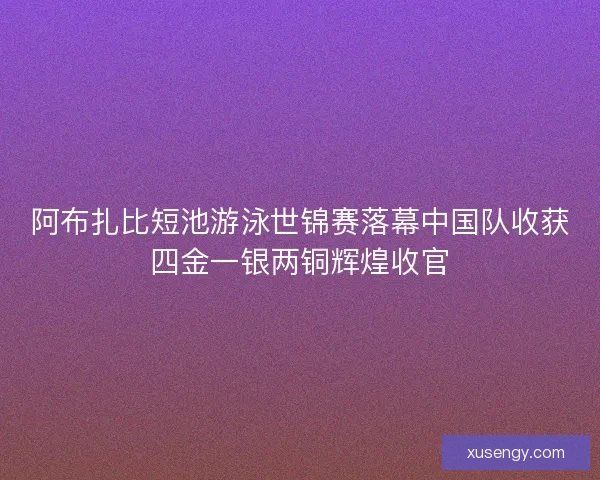 阿布扎比短池游泳世锦赛落幕中国队收获四金一银两铜辉煌收官