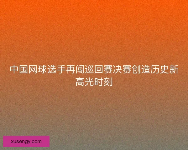 中国网球选手再闯巡回赛决赛创造历史新高光时刻