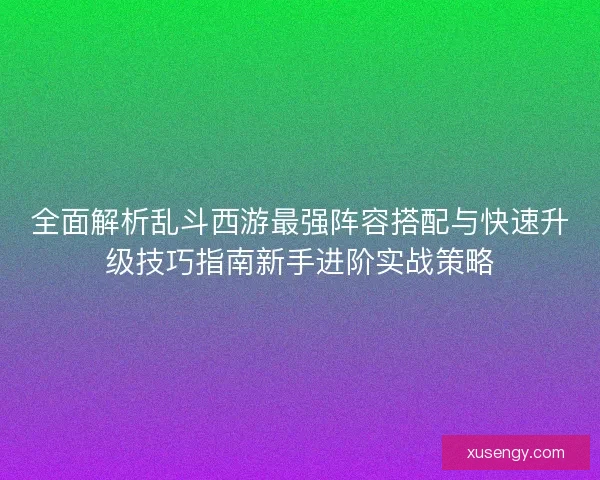 全面解析乱斗西游最强阵容搭配与快速升级技巧指南新手进阶实战策略